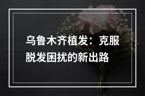 乌鲁木齐植发：克服脱发困扰的新出路