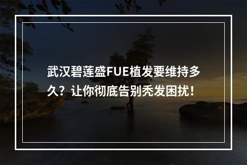 武汉碧莲盛FUE植发要维持多久？让你彻底告别秃发困扰！