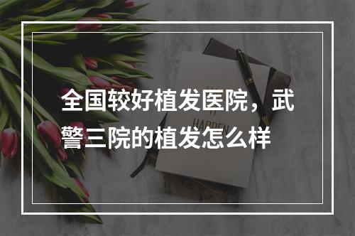 全国较好植发医院，武警三院的植发怎么样