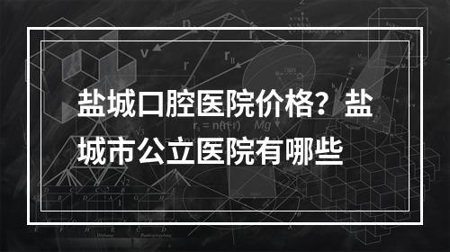 盐城口腔医院价格？盐城市公立医院有哪些