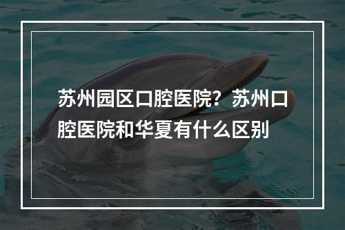 苏州园区口腔医院？苏州口腔医院和华夏有什么区别