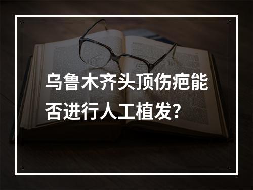 乌鲁木齐头顶伤疤能否进行人工植发？