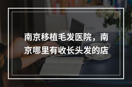 南京移植毛发医院，南京哪里有收长头发的店