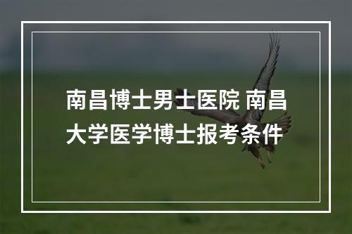 南昌博士男士医院 南昌大学医学博士报考条件