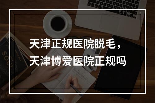 天津正规医院脱毛，天津博爱医院正规吗