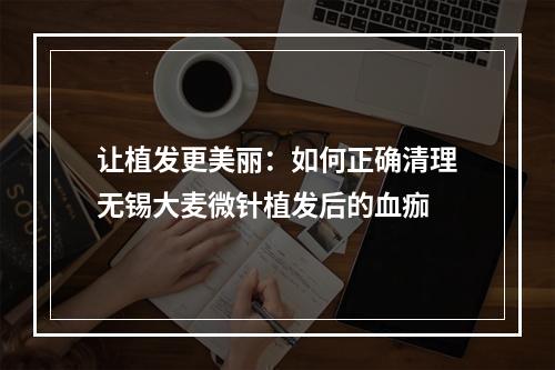 让植发更美丽：如何正确清理无锡大麦微针植发后的血痂