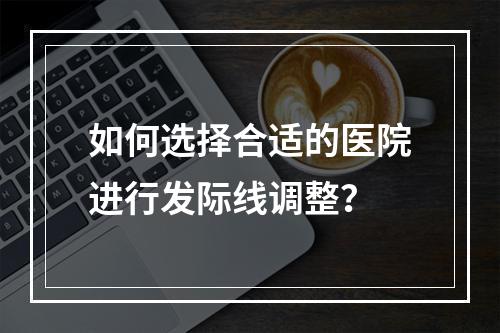 如何选择合适的医院进行发际线调整？