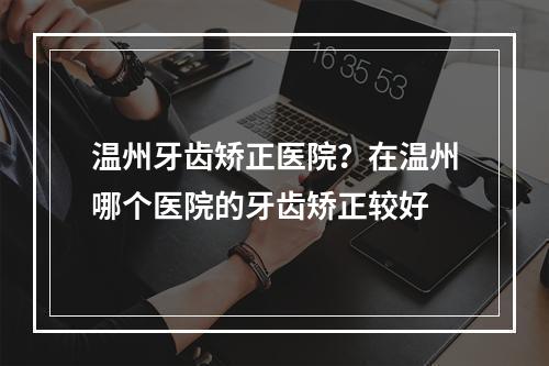 温州牙齿矫正医院？在温州哪个医院的牙齿矫正较好