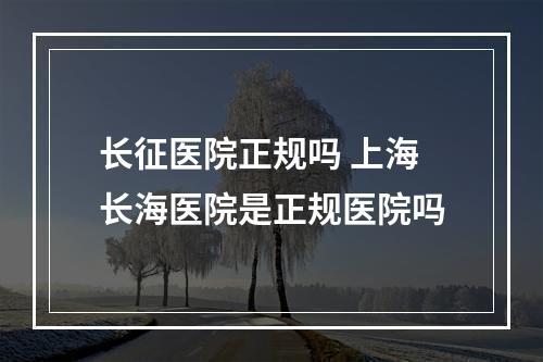 长征医院正规吗 上海长海医院是正规医院吗