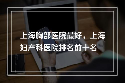 上海胸部医院最好，上海妇产科医院排名前十名