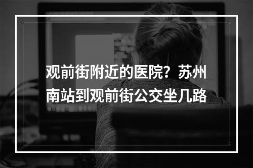 观前街附近的医院？苏州南站到观前街公交坐几路