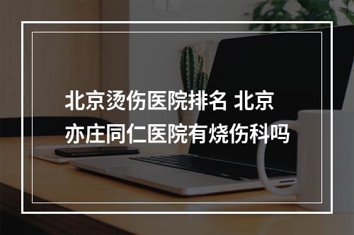 北京烫伤医院排名 北京亦庄同仁医院有烧伤科吗