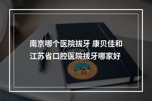 南京哪个医院拔牙 康贝佳和江苏省口腔医院拔牙哪家好