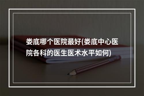 娄底哪个医院最好(娄底中心医院各科的医生医术水平如何)