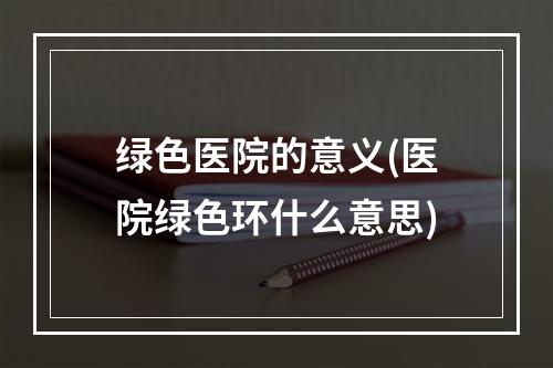 绿色医院的意义(医院绿色环什么意思)