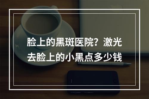 脸上的黑斑医院？激光去脸上的小黑点多少钱