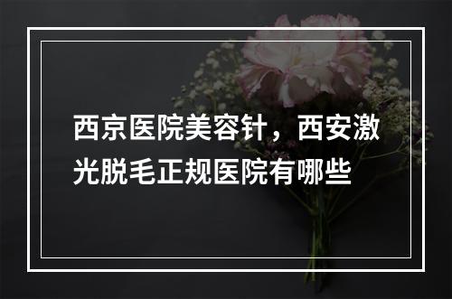 西京医院美容针，西安激光脱毛正规医院有哪些