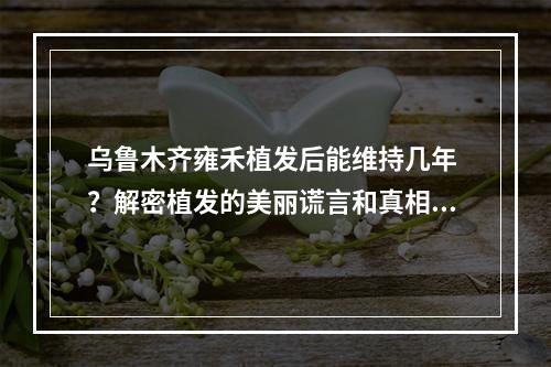 乌鲁木齐雍禾植发后能维持几年 ？解密植发的美丽谎言和真相！