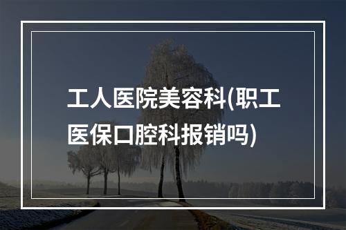 工人医院美容科(职工医保口腔科报销吗)