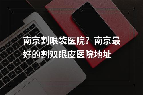 南京割眼袋医院？南京最好的割双眼皮医院地址