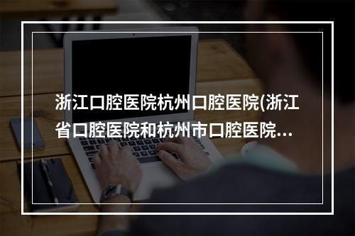 浙江口腔医院杭州口腔医院(浙江省口腔医院和杭州市口腔医院哪个更好)