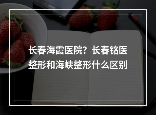 长春海霞医院？长春铭医整形和海峡整形什么区别