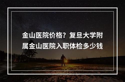 金山医院价格？复旦大学附属金山医院入职体检多少钱