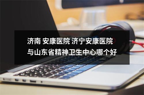 济南 安康医院 济宁安康医院与山东省精神卫生中心哪个好