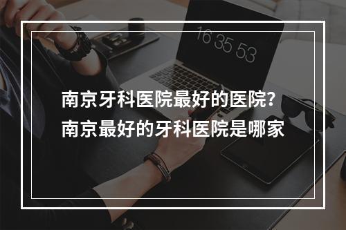 南京牙科医院最好的医院？南京最好的牙科医院是哪家