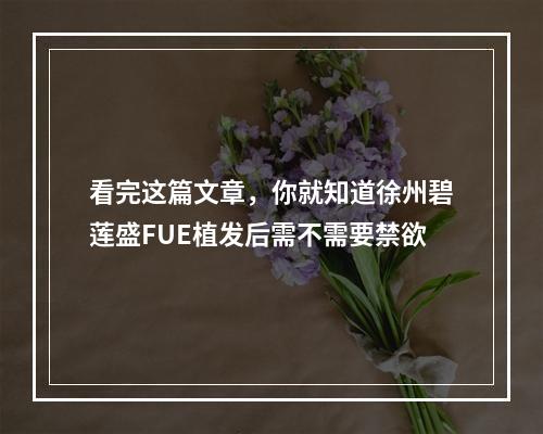 看完这篇文章，你就知道徐州碧莲盛FUE植发后需不需要禁欲