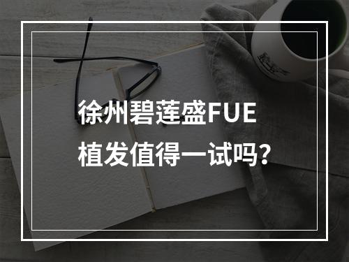 徐州碧莲盛FUE植发值得一试吗？