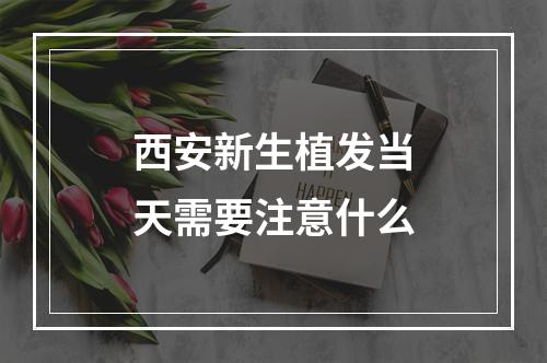 西安新生植发当天需要注意什么