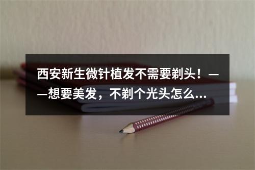 西安新生微针植发不需要剃头！——想要美发，不剃个光头怎么行？