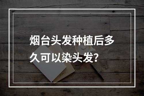 烟台头发种植后多久可以染头发？