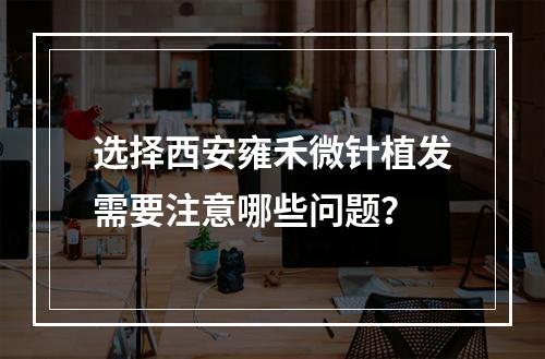 选择西安雍禾微针植发需要注意哪些问题？