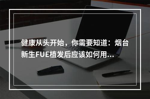 健康从头开始，你需要知道：烟台新生FUE植发后应该如何用药？