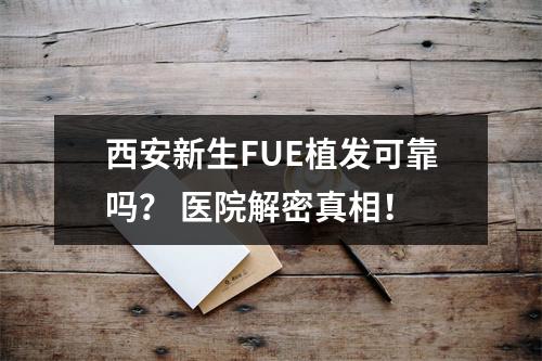 西安新生FUE植发可靠吗？ 医院解密真相！