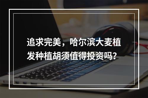 追求完美，哈尔滨大麦植发种植胡须值得投资吗？