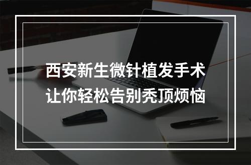 西安新生微针植发手术让你轻松告别秃顶烦恼