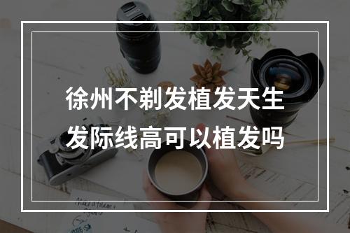 徐州不剃发植发天生发际线高可以植发吗