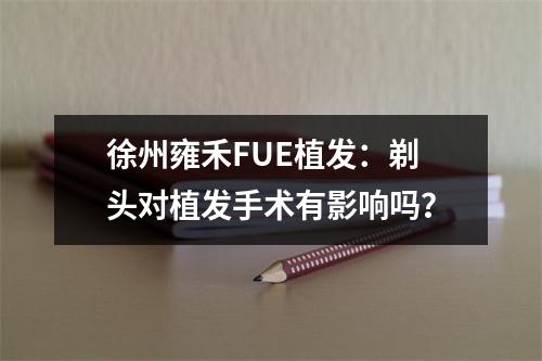 徐州雍禾FUE植发：剃头对植发手术有影响吗？