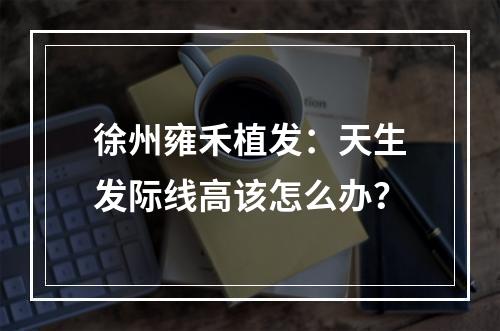 徐州雍禾植发：天生发际线高该怎么办？