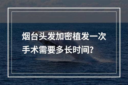 烟台头发加密植发一次手术需要多长时间？