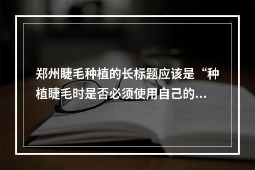 郑州睫毛种植的长标题应该是“种植睫毛时是否必须使用自己的毛囊？”