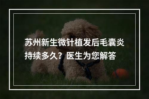 苏州新生微针植发后毛囊炎持续多久？医生为您解答