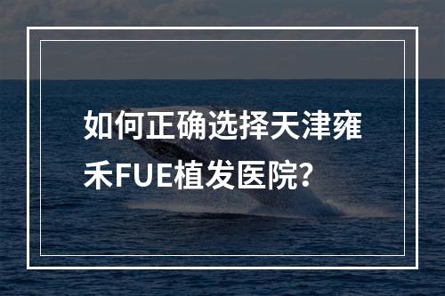 如何正确选择天津雍禾FUE植发医院？