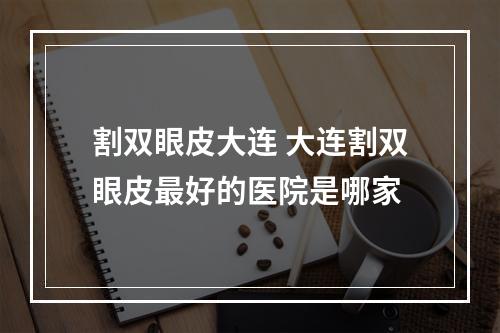 割双眼皮大连 大连割双眼皮最好的医院是哪家