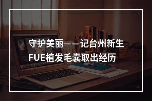 守护美丽——记台州新生FUE植发毛囊取出经历