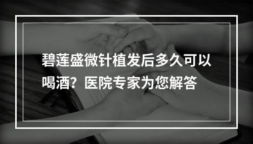 碧莲盛微针植发后多久可以喝酒？医院专家为您解答