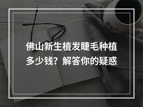 佛山新生植发睫毛种植多少钱？解答你的疑惑